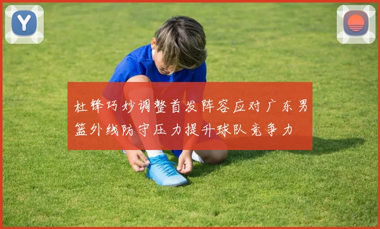 杜锋巧妙调整首发阵容应对广东男篮外线防守压力提升球队竞争力