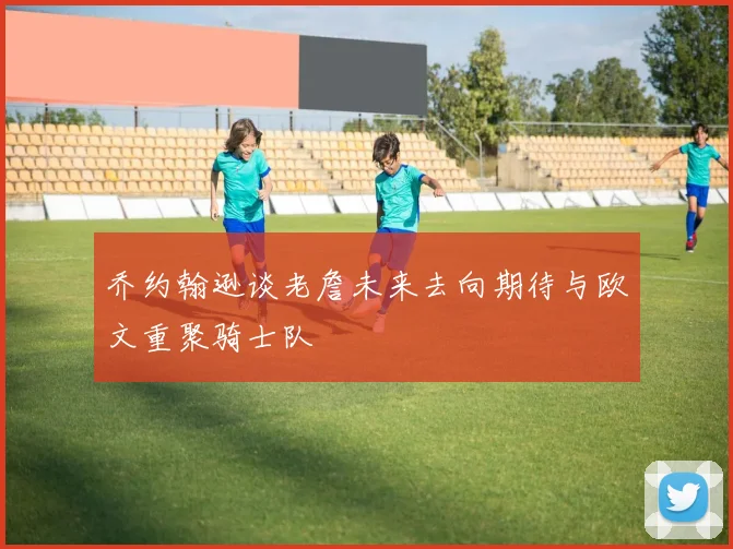 乔约翰逊谈老詹未来去向期待与欧文重聚骑士队