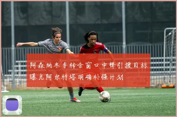 阿森纳冬季转会窗口中锋引援目标曝光阿尔特塔明确补强计划