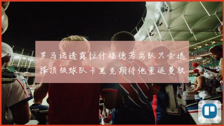 罗马诺透露拉什福德若离队只会选择顶级球队卡里克期待他重返曼联