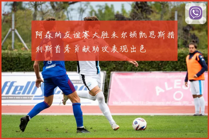 阿森纳友谊赛大胜米尔顿凯恩斯措利斯首秀贡献助攻表现出色
